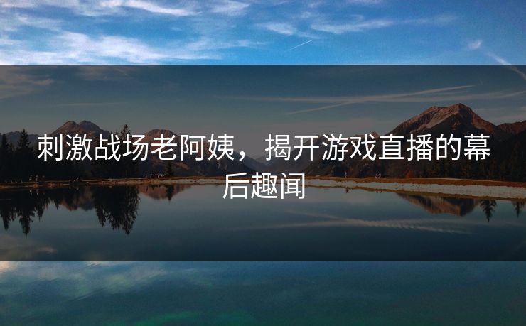 刺激战场老阿姨,揭开游戏直播的幕后趣闻 刺激战场老阿姨,揭开游戏直播的幕后趣闻
