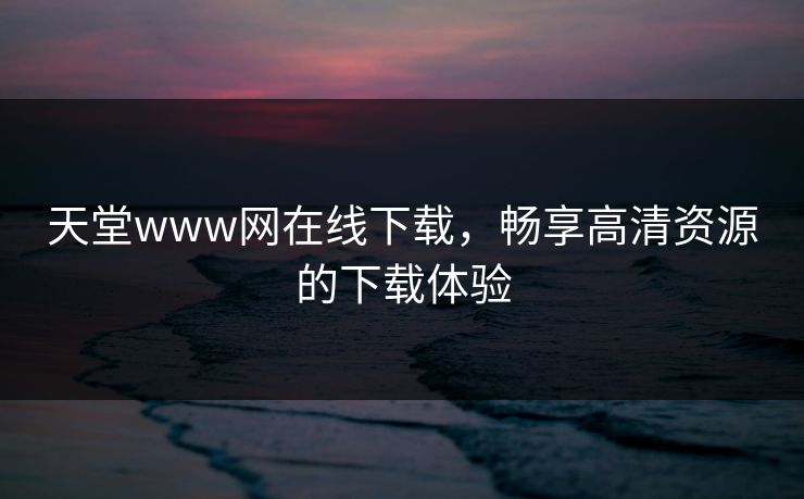 天堂www网在线下载,畅享高清资源的下载体验 天堂www网在线下载,畅享高清资源的下载体验