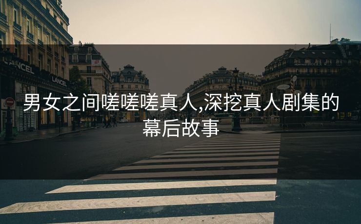 男女之间嗟嗟嗟真人,深挖真人剧集的幕后故事