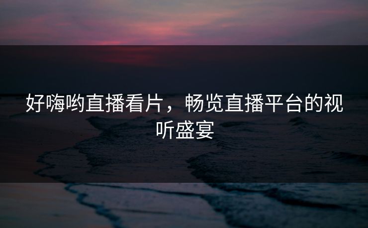 好嗨哟直播看片，畅览直播平台的视听盛宴