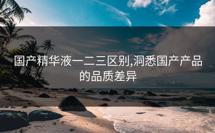国产精华液一二三区别,洞悉国产产品的品质差异 国产精华液一二三区别,洞悉国产产品的品质差异
