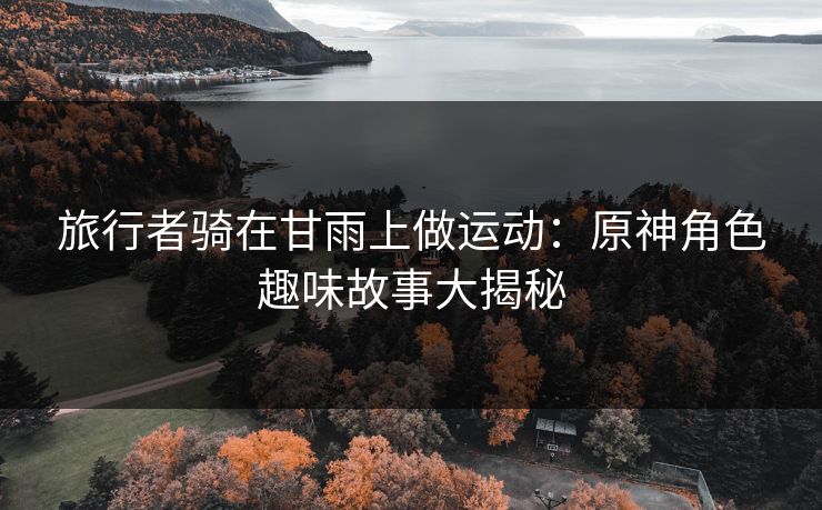 旅行者骑在甘雨上做运动:原神角色趣味故事大揭秘 旅行者骑在甘雨上做运动:原神角色趣味故事大揭秘