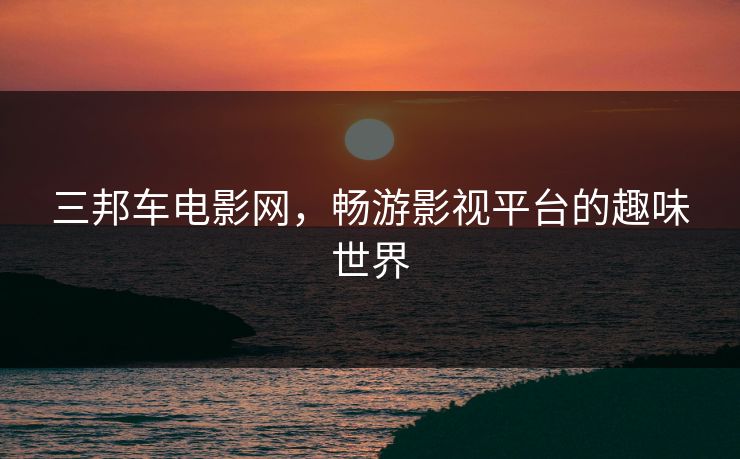 三邦车电影网,畅游影视平台的趣味世界 三邦车电影网,畅游影视平台的趣味世界