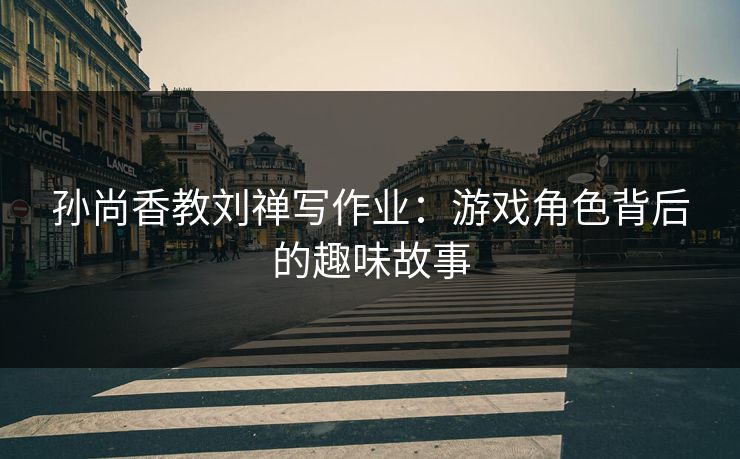 孙尚香教刘禅写作业：游戏角色背后的趣味故事