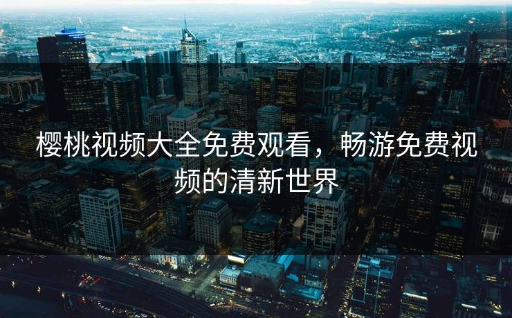 樱桃视频大全免费观看,畅游免费视频的清新世界 樱桃视频大全免费观看,畅游免费视频的清新世界
