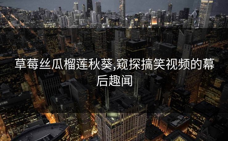 草莓丝瓜榴莲秋葵,窥探搞笑视频的幕后趣闻 草莓丝瓜榴莲秋葵,窥探搞笑视频的幕后趣闻