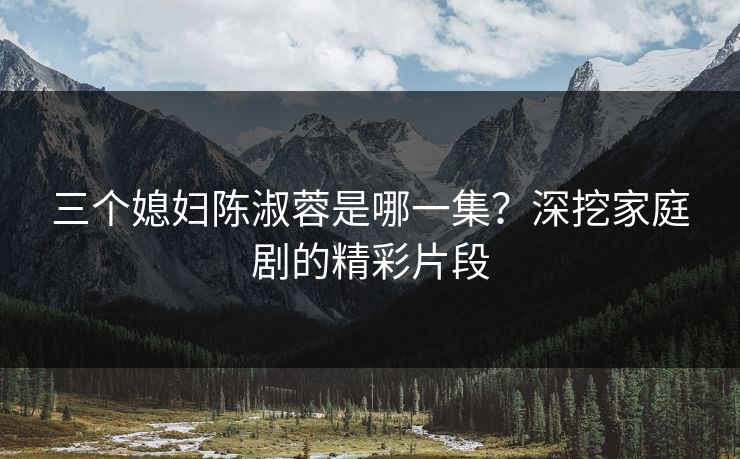 三个媳妇陈淑蓉是哪一集?深挖家庭剧的精彩片段 三个媳妇陈淑蓉是哪一集?深挖家庭剧的精彩片段