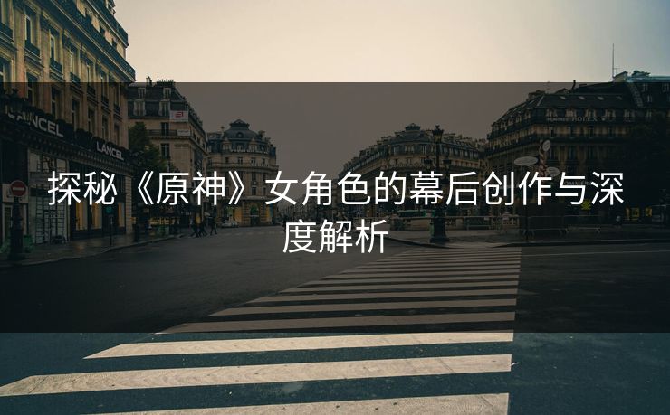 探秘《原神》女角色的幕后创作与深度解析