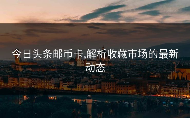 今日头条邮币卡,解析收藏市场的最新动态
