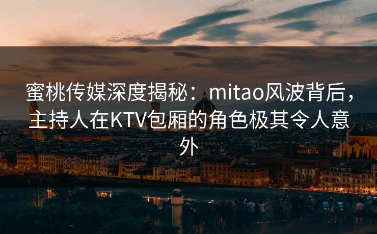 蜜桃传媒深度揭秘：mitao风波背后，主持人在KTV包厢的角色极其令人意外