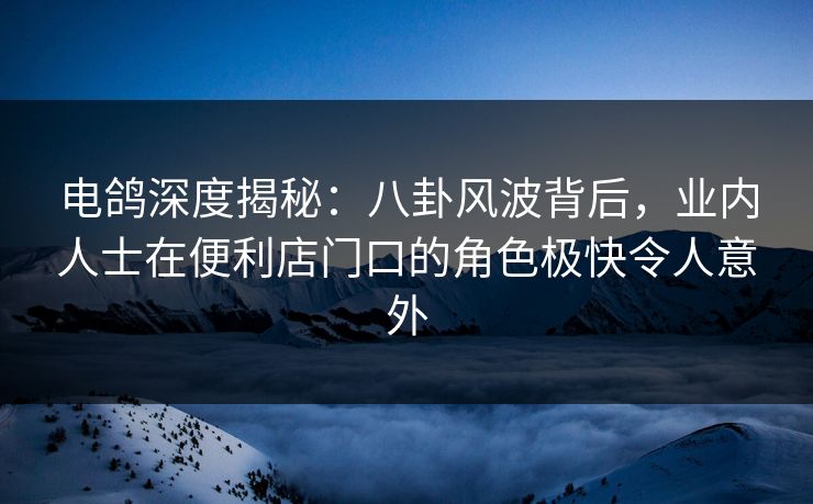 电鸽深度揭秘：八卦风波背后，业内人士在便利店门口的角色极快令人意外