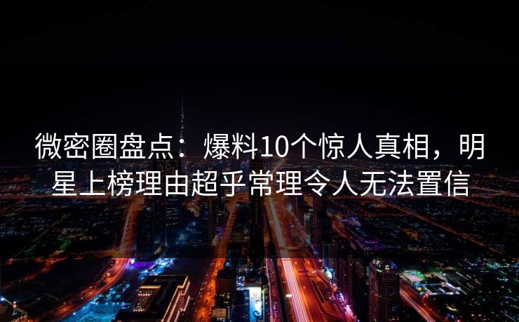 微密圈盘点：爆料10个惊人真相，明星上榜理由超乎常理令人无法置信
