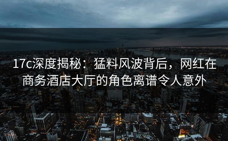 17c深度揭秘：猛料风波背后，网红在商务酒店大厅的角色离谱令人意外