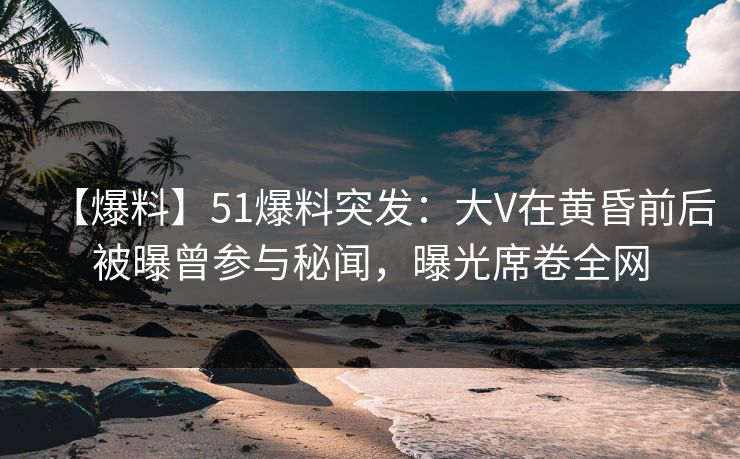 【爆料】51爆料突发：大V在黄昏前后被曝曾参与秘闻，曝光席卷全网