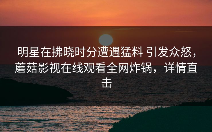 明星在拂晓时分遭遇猛料 引发众怒,蘑菇影视在线观看全网炸锅,详情直击 明星在拂晓时分遭遇猛料 引发众怒,蘑菇影视在线观看全网炸锅,详情直击