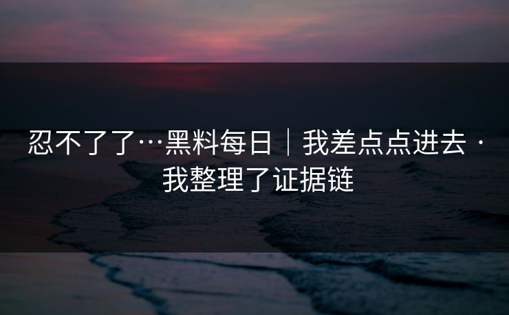忍不了了…黑料每日｜我差点点进去 · 我整理了证据链