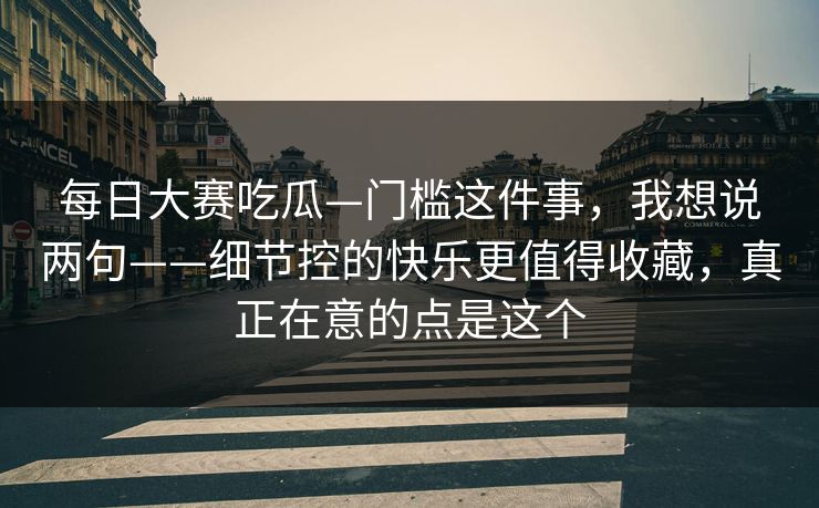 每日大赛吃瓜—门槛这件事，我想说两句——细节控的快乐更值得收藏，真正在意的点是这个