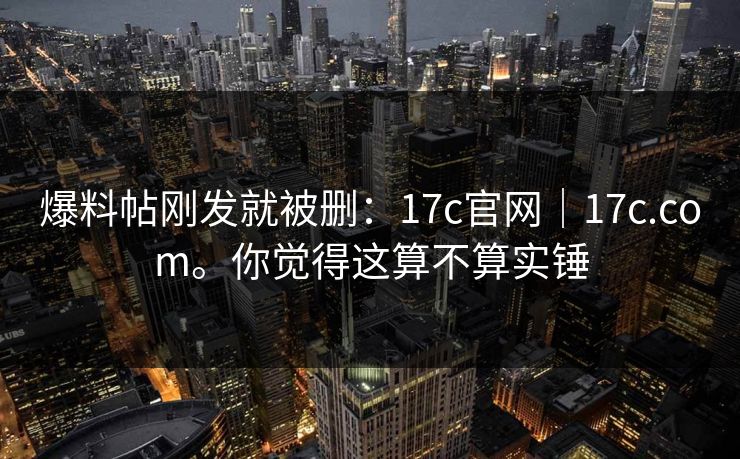 爆料帖刚发就被删:17c官网|17c.com。你觉得这算不算实锤 爆料帖刚发就被删:17c官网|17c.com。你觉得这算不算实锤