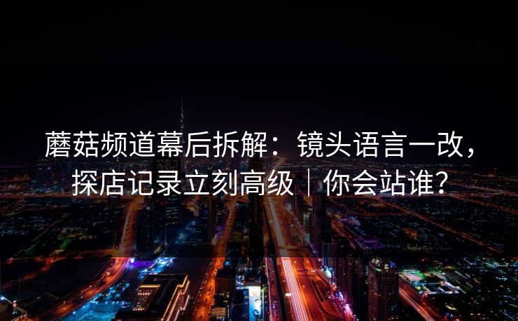 蘑菇频道幕后拆解：镜头语言一改，探店记录立刻高级｜你会站谁？