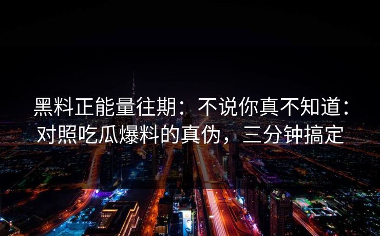 黑料正能量往期：不说你真不知道：对照吃瓜爆料的真伪，三分钟搞定
