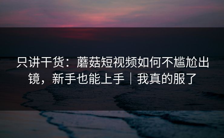 只讲干货：蘑菇短视频如何不尴尬出镜，新手也能上手｜我真的服了