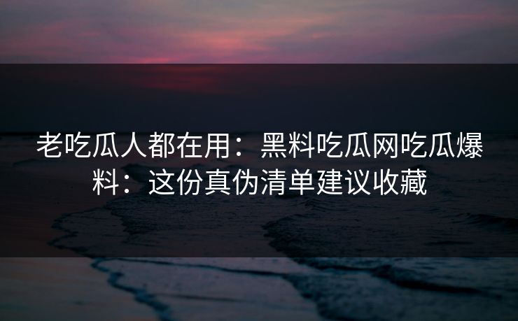老吃瓜人都在用：黑料吃瓜网吃瓜爆料：这份真伪清单建议收藏