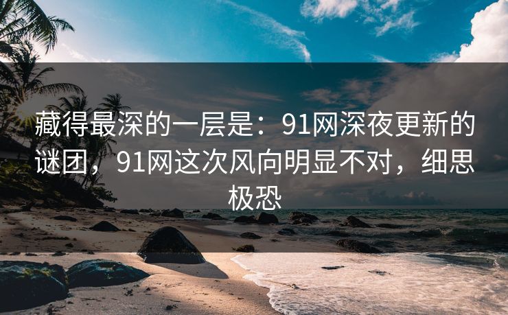 藏得最深的一层是:91网深夜更新的谜团,91网这次风向明显不对,细思极恐 藏得最深的一层是:91网深夜更新的谜团,91网这次风向明显不对,细思极恐